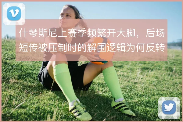 什琴斯尼上赛季频繁开大脚，后场短传被压制时的解围逻辑为何反转