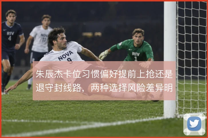 朱辰杰卡位习惯偏好提前上抢还是退守封线路，两种选择风险差异明显