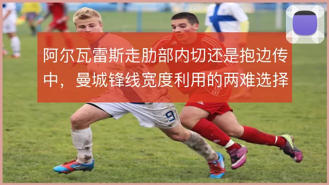 阿尔瓦雷斯走肋部内切还是抱边传中,曼城锋线宽度利用的两难选择