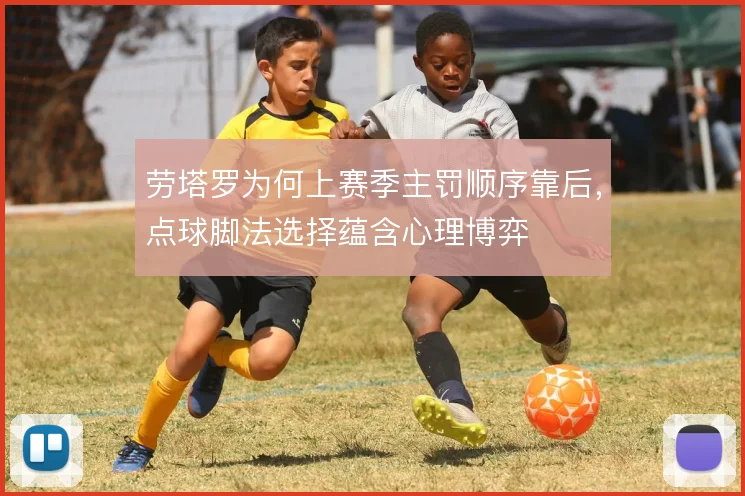 劳塔罗为何上赛季主罚顺序靠后，点球脚法选择蕴含心理博弈