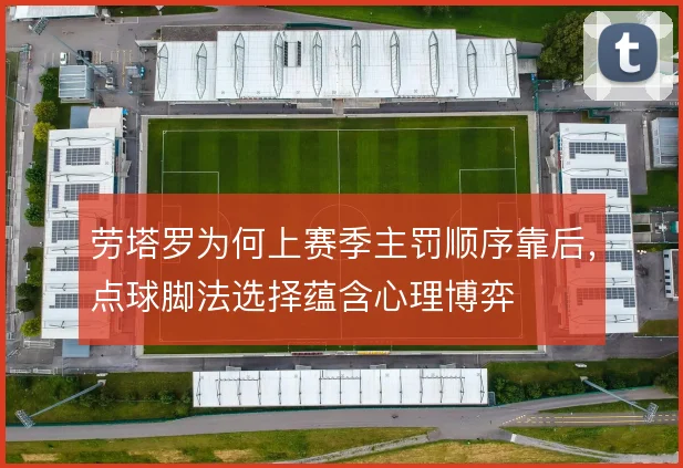 劳塔罗为何上赛季主罚顺序靠后，点球脚法选择蕴含心理博弈