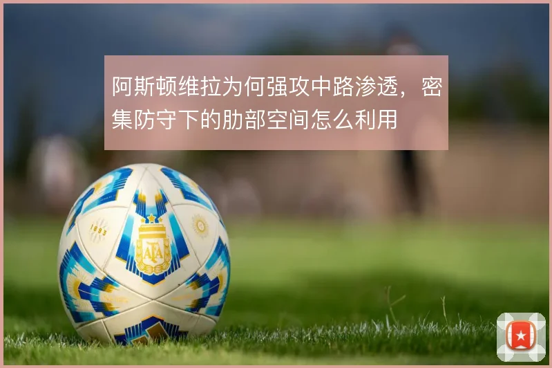 阿斯顿维拉为何强攻中路渗透,密集防守下的肋部空间怎么利用