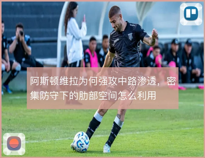 阿斯顿维拉为何强攻中路渗透,密集防守下的肋部空间怎么利用