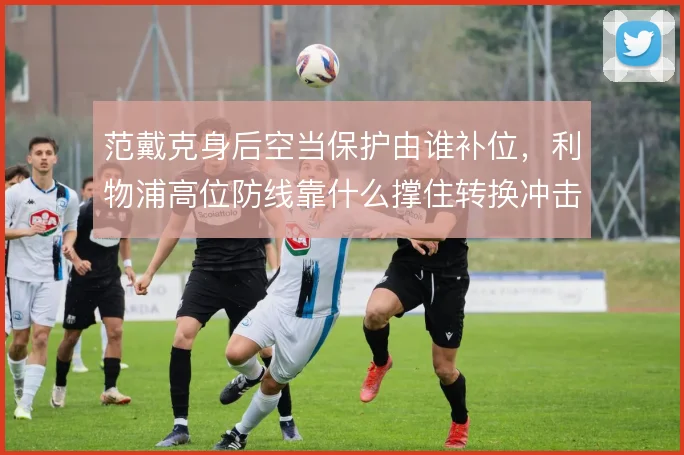 范戴克身后空当保护由谁补位，利物浦高位防线靠什么撑住转换冲击