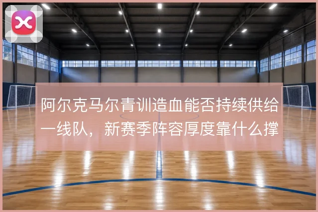 阿尔克马尔青训造血能否持续供给一线队,新赛季阵容厚度靠什么撑住