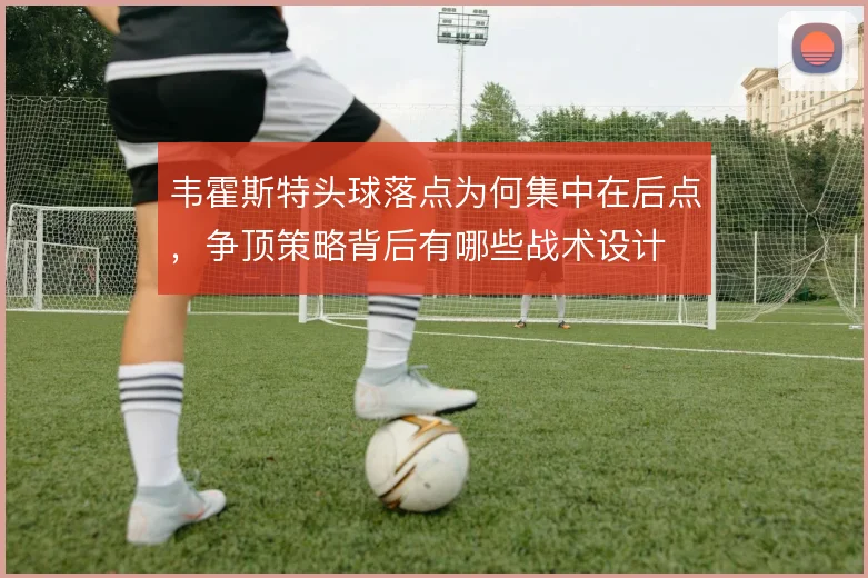 韦霍斯特头球落点为何集中在后点,争顶策略背后有哪些战术设计