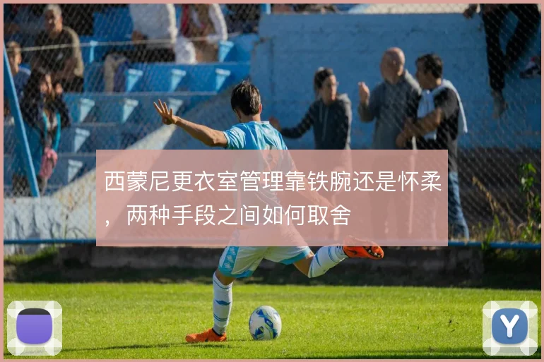 西蒙尼更衣室管理靠铁腕还是怀柔,两种手段之间如何取舍
