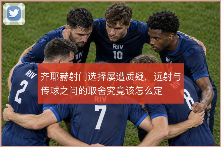 齐耶赫射门选择屡遭质疑，远射与传球之间的取舍究竟该怎么定