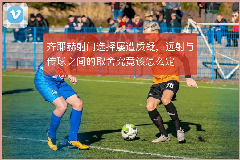 齐耶赫射门选择屡遭质疑，远射与传球之间的取舍究竟该怎么定