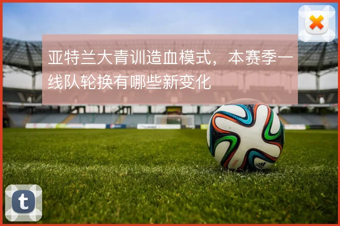 亚特兰大青训造血模式,本赛季一线队轮换有哪些新变化