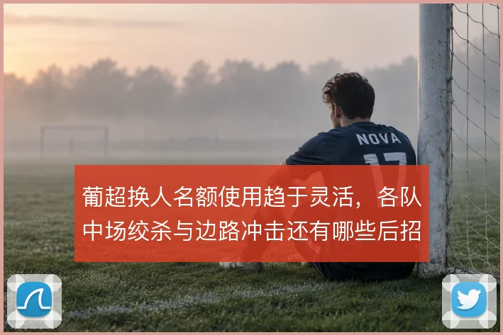 葡超换人名额使用趋于灵活，各队中场绞杀与边路冲击还有哪些后招