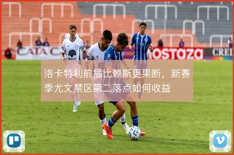 洛卡特利前插比赖斯更果断,新赛季尤文禁区第二落点如何收益