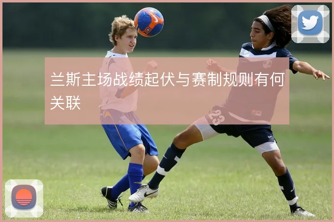 兰斯主场战绩起伏与赛制规则有何关联