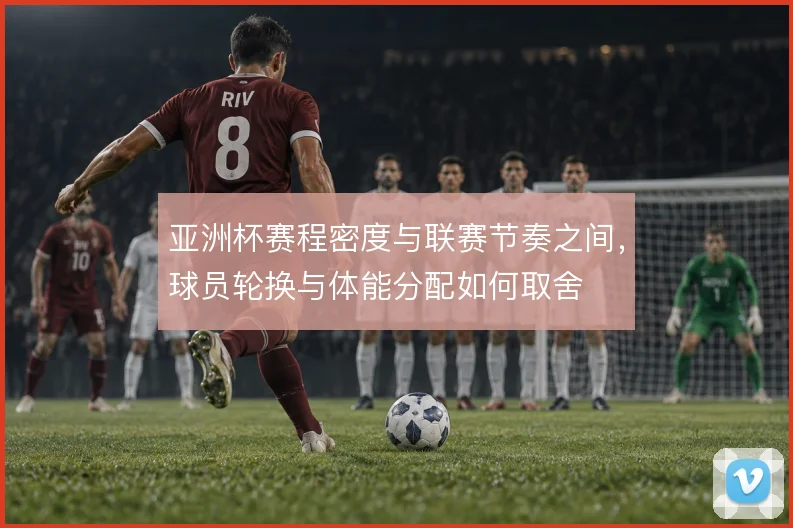 亚洲杯赛程密度与联赛节奏之间，球员轮换与体能分配如何取舍
