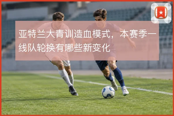 亚特兰大青训造血模式,本赛季一线队轮换有哪些新变化
