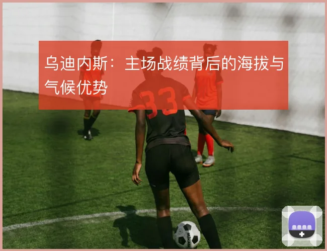 乌迪内斯：主场战绩背后的海拔与气候优势