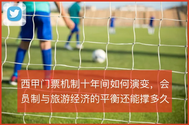 西甲门票机制十年间如何演变,会员制与旅游经济的平衡还能撑多久