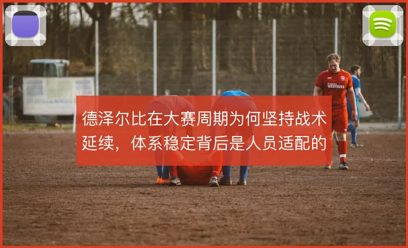德泽尔比在大赛周期为何坚持战术延续，体系稳定背后是人员适配的取舍