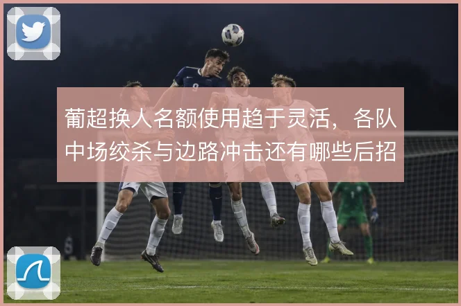 葡超换人名额使用趋于灵活，各队中场绞杀与边路冲击还有哪些后招