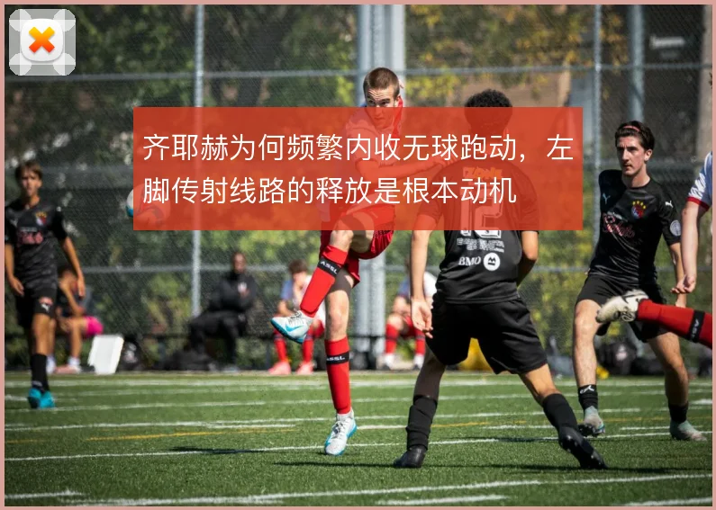 齐耶赫为何频繁内收无球跑动，左脚传射线路的释放是根本动机