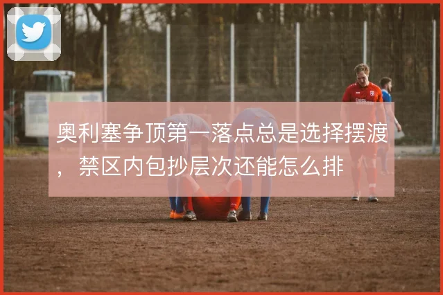 奥利塞争顶第一落点总是选择摆渡,禁区内包抄层次还能怎么排