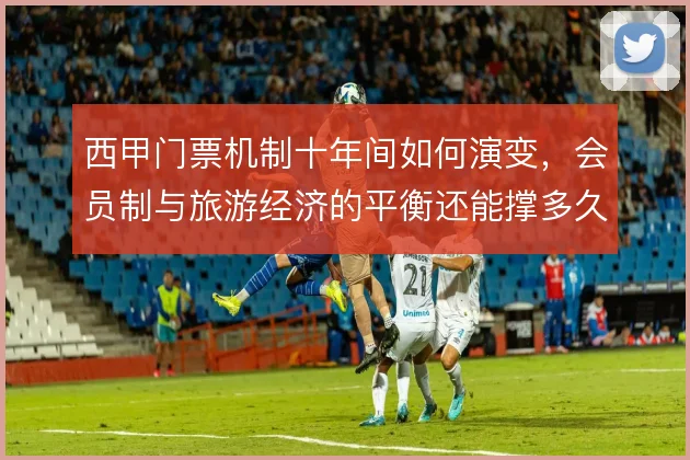 西甲门票机制十年间如何演变,会员制与旅游经济的平衡还能撑多久