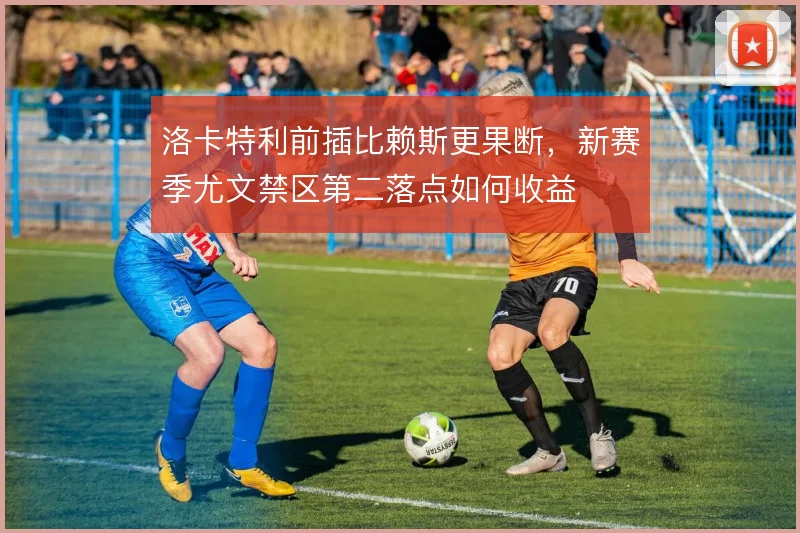 洛卡特利前插比赖斯更果断,新赛季尤文禁区第二落点如何收益