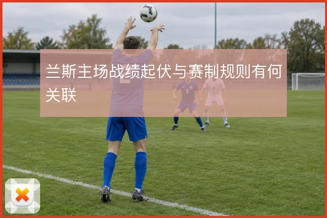 兰斯主场战绩起伏与赛制规则有何关联