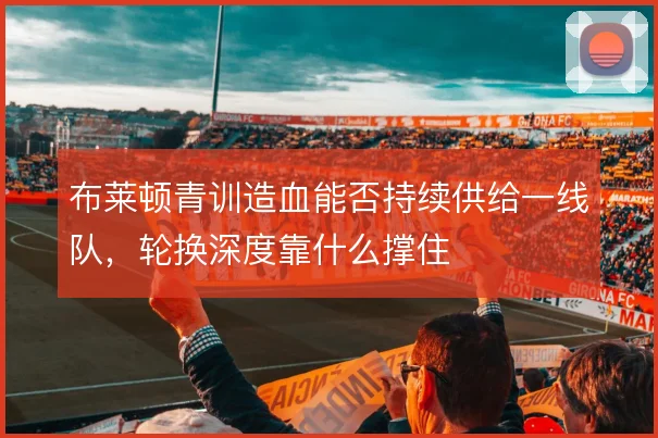 布莱顿青训造血能否持续供给一线队，轮换深度靠什么撑住