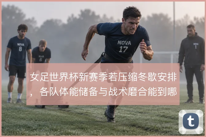 女足世界杯新赛季若压缩冬歇安排,各队体能储备与战术磨合能到哪一步